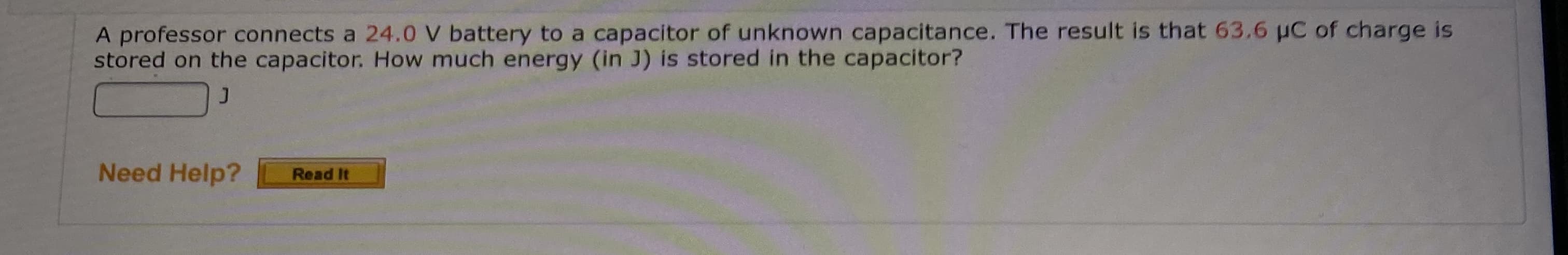 A professor connects a 24.0 V battery to a capacitor of unknown capacitance. The result is that 63.6 µC of charge is
stored on the capacitor. How much energy (in J) is stored in the capacitor?
Need Help?
Read It
