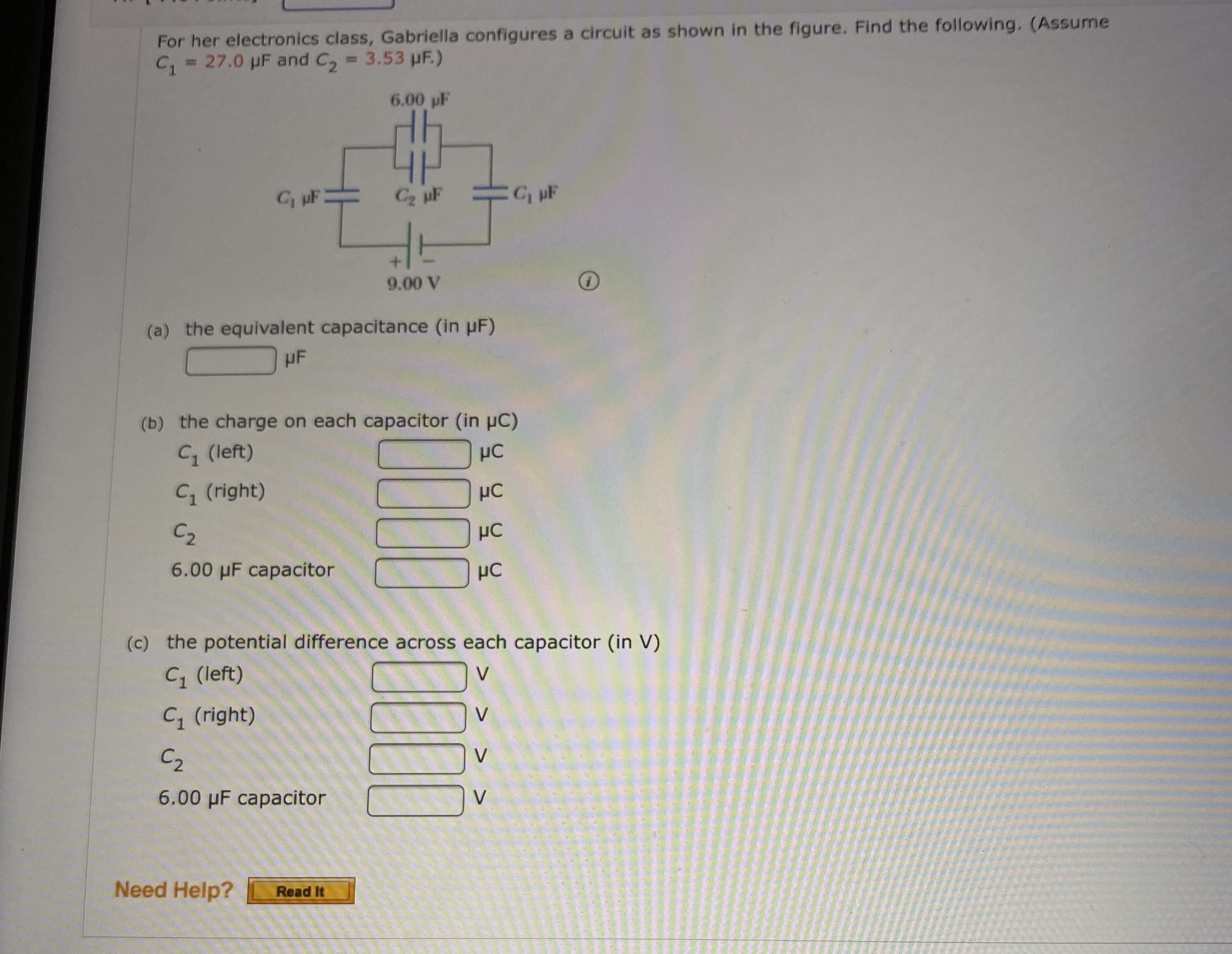 C = 27.0 pF and C, = 3.53 pF.)
%3D
6.00 pF
GuF
C2 pF
C, pF
9.00 V
(a) the equivalent capacitance (in pF)
HF
(b) the charge on each capacitor (in uC)
C (left)
C, (right)
µC
C2
HC
6.00 µF capacitor
:) the potential difference across each capacitor (in V)
C (left)
V
C (right)
V
C2
V
6.00 µF capacitor
V
