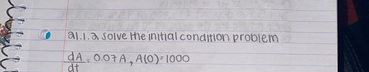 **Section A1.1.2: Solving Initial Condition Problems**

Objective: 

To solve the initial condition problem for the given differential equation.

Differential Equation:

\[ \frac{dA}{dt} = 0.07A \]

Initial Condition:

\[ A(0) = 1000 \]

This problem involves solving a first-order linear differential equation with an initial condition. The equation describes an exponential growth scenario where the rate of change of \( A \) with respect to time \( t \) is proportional to \( A \) itself. The initial condition specifies that at time \( t = 0 \), the value of \( A \) is 1000.