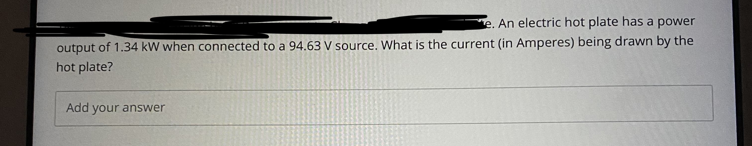 e. An electric hot plate has a power
output of 1.34 kW when connected to a 94.63 V source. What is the current (in Amperes) being drawn by the
hot plate?
Add your answer
