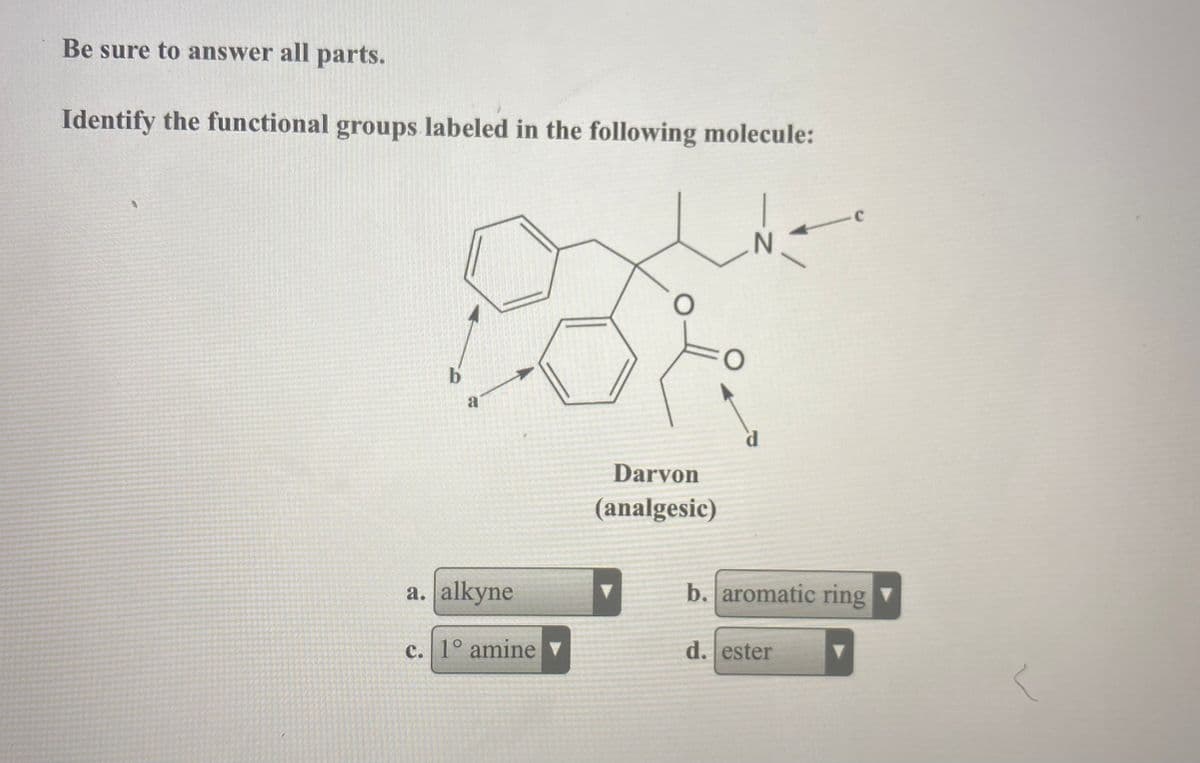 Be sure to answer all parts.
Identify the functional groups labeled in the following molecule:
--
b.
a
Darvon
(analgesic)
a. alkyne
b. aromatic ring ▼
c. 1° amine ▼
d. ester
