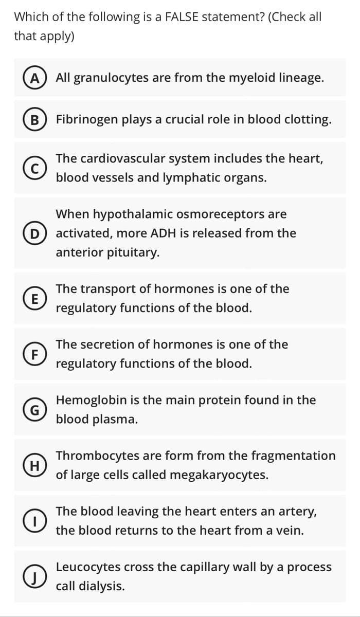 Which of the following is a FALSE statement? (Check all
that apply)
All granulocytes are from the myeloid lineage.
B
Fibrinogen plays a crucial role in blood clotting.
The cardiovascular system includes the heart,
blood vessels and lymphatic organs.
When hypothalamic osmoreceptors are
D) activated, more ADH is released from the
anterior pituitary.
The transport of hormones is one of the
E
regulatory functions of the blood.
The secretion of hormones is one of the
regulatory functions of the blood.
Hemoglobin is the main protein found in the
blood plasma.
Thrombocytes are form from the fragmentation
H
of large cells called megakaryocytes.
The blood leaving the heart enters an artery,
the blood returns to the heart from a vein.
Leucocytes cross the capillary wall by a process
call dialysis.
