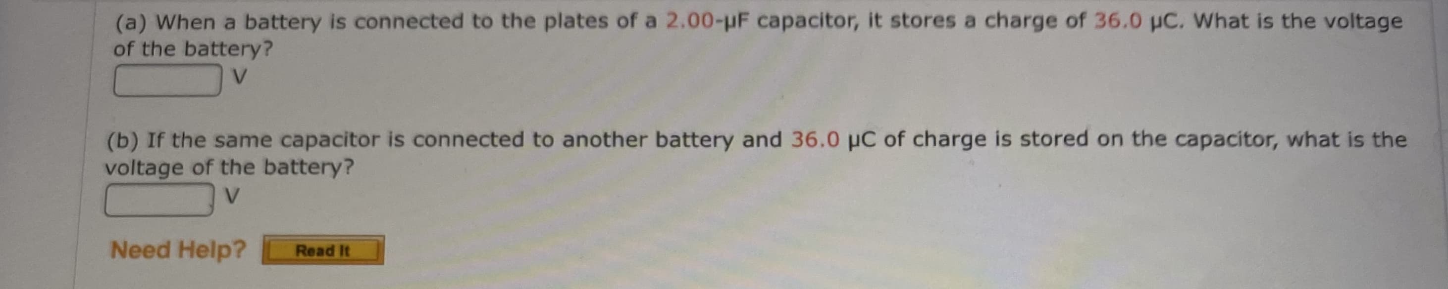 (a) When a battery is connected to the plates of a 2.00-pF capacitor, it stores a charge of 36.0 uC. What is the voltage
of the battery?
V.
(b) If the same capacitor is connected to another battery and 36.0 pC of charge is stored on the capacitor, what is the
voltage of the battery?
V.
Need Help?
Read It
