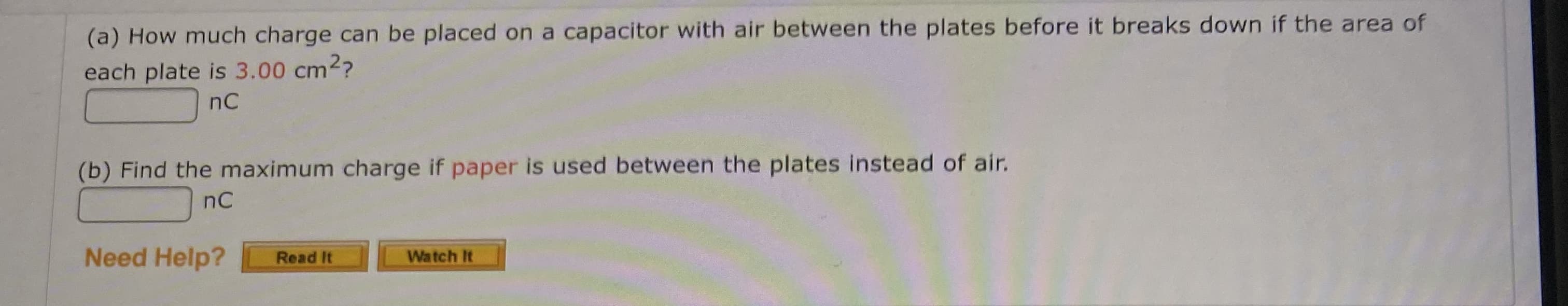 (a) How much charge can be placed on a capacitor with air between the plates before it breaks down if the area of
each plate is 3.00 cm2?
nC
(b) Find the maximum charge if paper is used between the plates instead of air.
nC
Need Help?
Watch It
Read It
