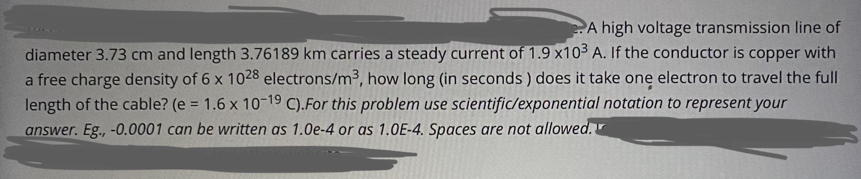 A high voltage transmission line of
diameter 3.73 cm and length 3.76189 km carries a steady current of 1.9 x10³ A. If the conductor is copper with
a free charge density of 6 x 1028 electrons/m³, how long (in seconds ) does it take one electron to travel the full
length of the cable? (e = 1.6 x 10-19 C).For this problem use scientific/exponential notation to represent your
%3D
answer. Eg., -0.0001 can be written as 1.0e-4 or as 1.0E-4. Spaces are not allowed.
