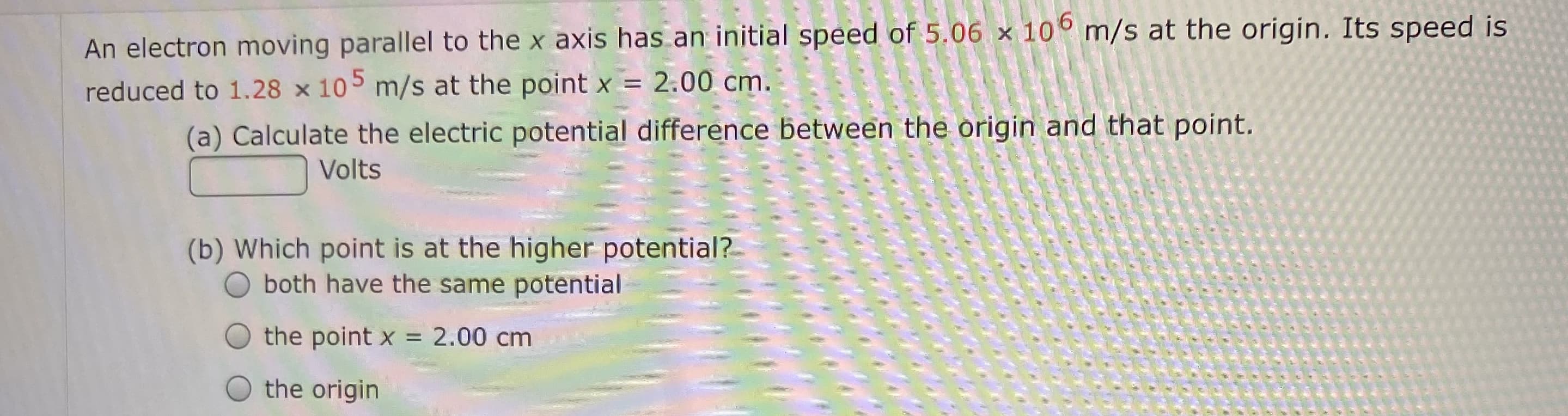 An electron moving parallel to the x axis has an initial speed of 5.06 x 10° m/s at the origin. Its speed is
reduced to 1.28 x 105 m/s at the point x = 2.00 cm.
%3D
(a) Calculate the electric potential difference between the origin and that point.
Volts
(b) Which point is at the higher potential?
both have the same potential
the point x = 2.00 cm
the origin
