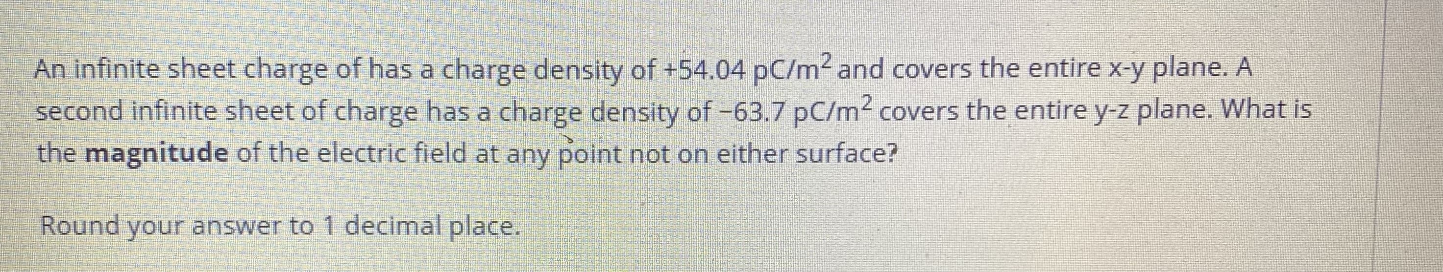 An infinite sheet charge of has a charge density of +54.0 pC/m² and covers the entire x-y plane. A second infinite sheet of charge has a charge density of -63.7 pC/m² covers the entire y-z plane. What is the magnitude of the electric field at any point not on either surface?

Round your answer to 1 decimal place.