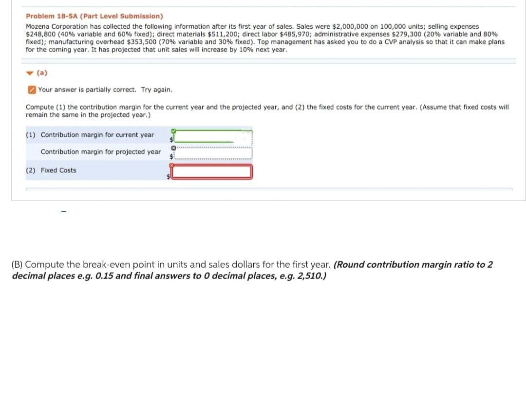 Problem 18-5A (Part Level Submission)
Mozena Corporation has collected the following information after its first year of sales. Sales were $2,000,000 on 100,000 units; selling expenses
$248,800 (40% variable and 60% fixed); direct materials $511,200; direct labor $485,970; administrative expenses $279,300 (20% variable and 80%
fixed); manufacturing overhead $353,500 (70% variable and 30% fixed). Top management has asked you to do a CVP analysis so that it can make plans.
for the coming year. It has projected that unit sales will increase by 10% next year.
- (a)
Your answer is partially correct. Try again.
Compute (1) the contribution margin for the current year and the projected year, and (2) the fixed costs for the current year. (Assume that fixed costs will
remain the same in the projected year.)
(1) Contribution margin for current year
Contribution margin for projected year
(2) Fixed Costs
♡
13
(B) Compute the break-even point in units and sales dollars for the first year. (Round contribution margin ratio to 2
decimal places e.g. 0.15 and final answers to 0 decimal places, e.g. 2,510.)