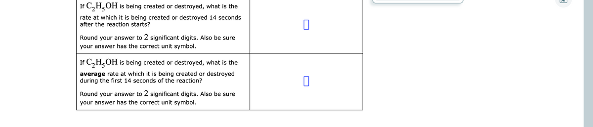 If C,H,OH is being created or destroyed, what is the
rate at which it is being created or destroyed 14 seconds
after the reaction starts?
Round your answer to 2 significant digits. Also be sure
your answer has the correct unit symbol.
If C,H,OH is being created or destroyed, what is the
average rate at which it is being created or destroyed
during the first 14 seconds of the reaction?
Round your answer to 2 significant digits. Also be sure
your answer has the correct unit symbol.
