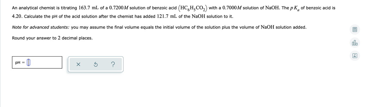 An analytical chemist is titrating 163.7 mL of a 0.7200M solution of benzoic acid (HC,H,CO,) with a 0.7000M solution of NaOH. The p K, of benzoic acid is
4.20. Calculate the pH of the acid solution after the chemist has added 121.7 mL of the NaOH solution to it.
Note for advanced students: you may assume the final volume equals the initial volume of the solution plus the volume of NaOH solution added.
Round your answer to 2 decimal places.
olo
Ar
pH = 0
?
