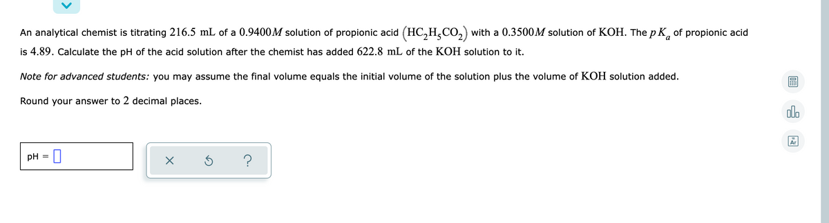 An analytical chemist is titrating 216.5 mL of a 0.9400M solution of propionic acid (HC,H,CO,) with a 0.3500M solution of KOH. The p K, of propionic acid
is 4.89. Calculate the pH of the acid solution after the chemist has added 622.8 mL of the KOH solution to it.
Note for advanced students: you may assume the final volume equals the initial volume of the solution plus the volume of KOH solution added.
Round your answer to 2 decimal places.
olo
Ar
pH = I
