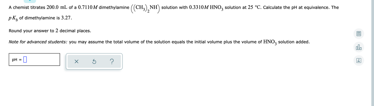 A chemist titrates 200.0 mL of a 0.7110M dimethylamine ((CH, NH) solution with 0.3310M HNO, solution at 25 °C. Calculate the pH at equivalence. The
'2
pk, of dimethylamine is 3.27.
Round your answer to 2 decimal places.
Note for advanced students: you may assume the total volume of the solution equals the initial volume plus the volume of HNO, solution added.
alo
pH
%3D
Ar
