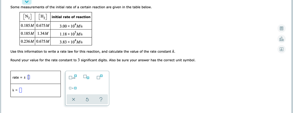 Some measurements of the initial rate of a certain reaction are given in the table below.
[N-]
|H2 initial rate of reaction
4
0.185 M 0.675 M
3.00 x 10“M/s
0.185 M 1.34M
1.18 x 10°M/s
olo
0.236M 0.675M
3.83 × 10*M/s
Ar
Use this information to write a rate law for this reaction, and calculate the value of the rate constant k.
Round your value for the rate constant to 3 significant digits. Also be sure your answer has the correct unit symbol.
rate
k
x10
k =
