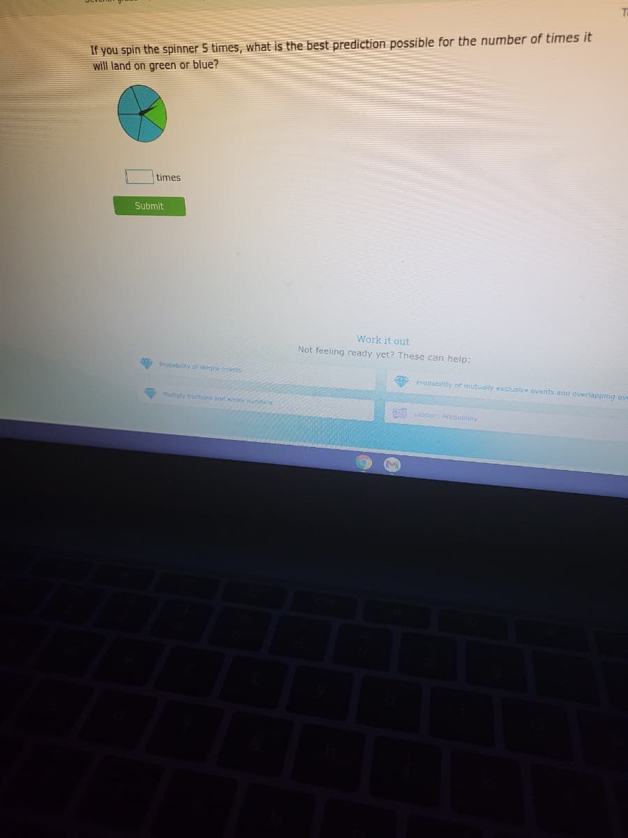 If you spin the spinner 5 times, what is the best prediction possible for the number of times it
will land on green or blue?
times
Submit
Work it out
Not feeling ready yet? These can help:
A Probabilty of simpre gvents
Probability ot mutually exctusive events and overlapping eve
Muitiply tractions end whole numnete
cesson: Prebabiity
