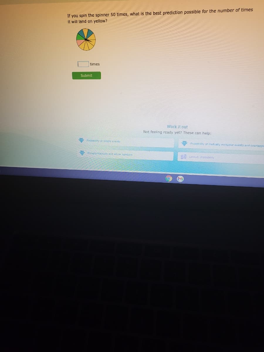 If you spin the spinner 50 times, what is the best prediction possible for the number of times
it will land on yellow?
times
Submit
Work it out
Not feeling rcady yet? These can help:
Proiabilitr of gmple events
A Prasability or nutualy exclusive events and overlappis
Mulugly actions and ahole sumbers
Lesson: trobsbeity

