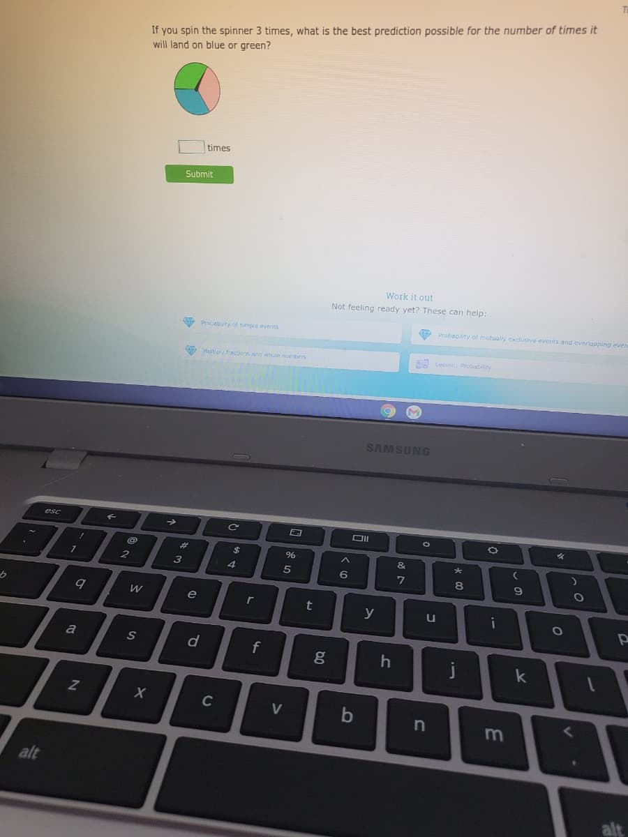 If you spin the spinner 3 times, what is the best prediction possible for the number of times it
will land on blue or green?
times
Submit
Work it out
Not feeling ready yet? These can help:
9 Probability of mutually exclusive events and overiapping ever
Probau ity of simple events
O Multipy fractions and whole numbers
A Lesson: Probability
SAMSUNG
esc
%2$
%
&
3
4.
6
e
y
u
i
a
f
j
k
C
V
b
alt
alt
2N
