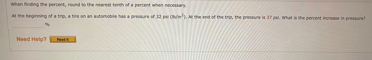 **Title: Calculating Percent Increase in Tire Pressure**

**Instructions:**
When finding the percent, round to the nearest tenth of a percent when necessary.

**Problem:**
At the beginning of a trip, a tire on an automobile has a pressure of 32 psi (lb/in²). At the end of the trip, the pressure is 37 psi. What is the percent increase in pressure?

__________ %

**Hint:**
Need Help? [Read It Button]

---

**Understanding the Problem:**
To find the percent increase, use the formula for percent change:

\[
\text{Percent Increase} = \left(\frac{\text{New Value} - \text{Original Value}}{\text{Original Value}}\right) \times 100
\]

**Steps to Solve:**
1. Identify the original and new values of the tire pressure.
2. Subtract the original value from the new value.
3. Divide the difference by the original value.
4. Multiply the result by 100 to get the percentage.
5. Round to the nearest tenth.

**Example Calculation:**
Original Pressure = 32 psi  
New Pressure = 37 psi  

Calculate the difference:
\[ 37 - 32 = 5 \]

Calculate the percent increase:
\[ \left(\frac{5}{32}\right) \times 100 = 15.625\% \]

Round to the nearest tenth:
\[ 15.6\% \]

**Final Answer:**
The percent increase in pressure is 15.6%. 

Use this method whenever you need to determine the percentage increase or decrease in a value, ensuring to round properly as instructed.