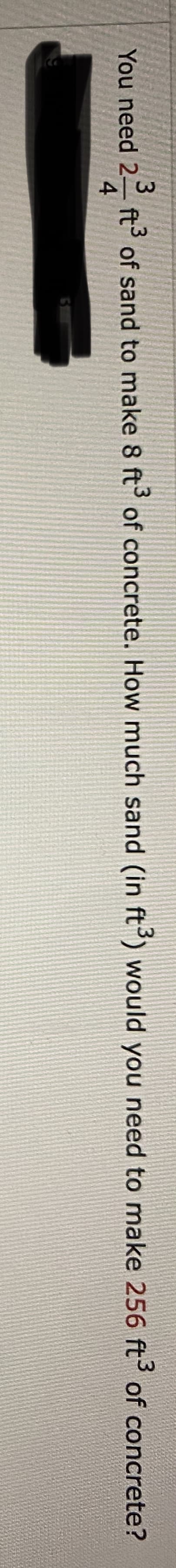 You need 2 ft of sand to make 8 ft of concrete. How much sand (in ft°) would you need to make 256 ft of concrete?
4
