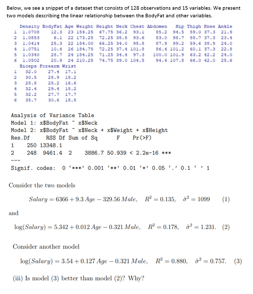 Below, we see a snippet of a dataset that consists of 128 observations and 15 variables. We present
two models describing the linear relationship between the BodyFat and other variables.
Density BodyFat Age Weight Height Neck Chest Abdomen Hip Thigh Knee Ankle
1 1.0708
67.75 36.2 93.1 85.2 94.5 59.0 37.3 21.9
2 1.0853
3 1.0414
4 1.0751
5 1.0340
6 1.0502
83.0 98.7
87.9 99.2
12.3 23 154.25
6.1 22 173.25
25.3 22 154.00
10.4 26 184.75
28.7 24 184.25
20.9 24 210.25
Biceps Forearm Wrist
1 32.0 27.4 17.1
72.25 38.5 93.6
66.25 34.0 95.8
72.25 37.4 101.8
71.25 34.4 97.3
74.75 39.0 104.5
58.7 37.3 23.4
59.6 38.9 24.0
60.1 37.3 22.8
86.4 101.2
100.0 101.9
63.2 42.2 24.0
94.4 107.8 66.0 42.0 25.6
2
30.5
28.9 18.2
3
28.8
25.2 16.6
32.4
29.4 18.2
5
32.2
27.7 17.7
35.7
30.6 18.8
Analysis of Variance Table
Model 1: x$BodyFat
x$Neck
Model 2: x$BodyFat
Res. Df
x$Neck+xSWeight + x$Height
F Pr (>F)
RSS Df Sum of Sq
1 250 13348.1
2
248 9461.4 2 3886.7 50.939 < 2.2e-16 ***
Signif. codes: 0*** 0.001 '**' 0.01 0.05 0.11
Consider the two models
Salary = 6366 +9.3 Age - 329.56 Male, R² = 0.135, ² = 1099 (1)
and
log(Salary) = 5.342 +0.012 Age-0.321 Male, R² = 0.178, ²= 1.231. (2)
Consider another model
log(Salary) = 3.54 +0.127 Age -0.321 Male, R² = 0.880, ² = 0.757. (3)
(iii) Is model (3) better than model (2)? Why?
4