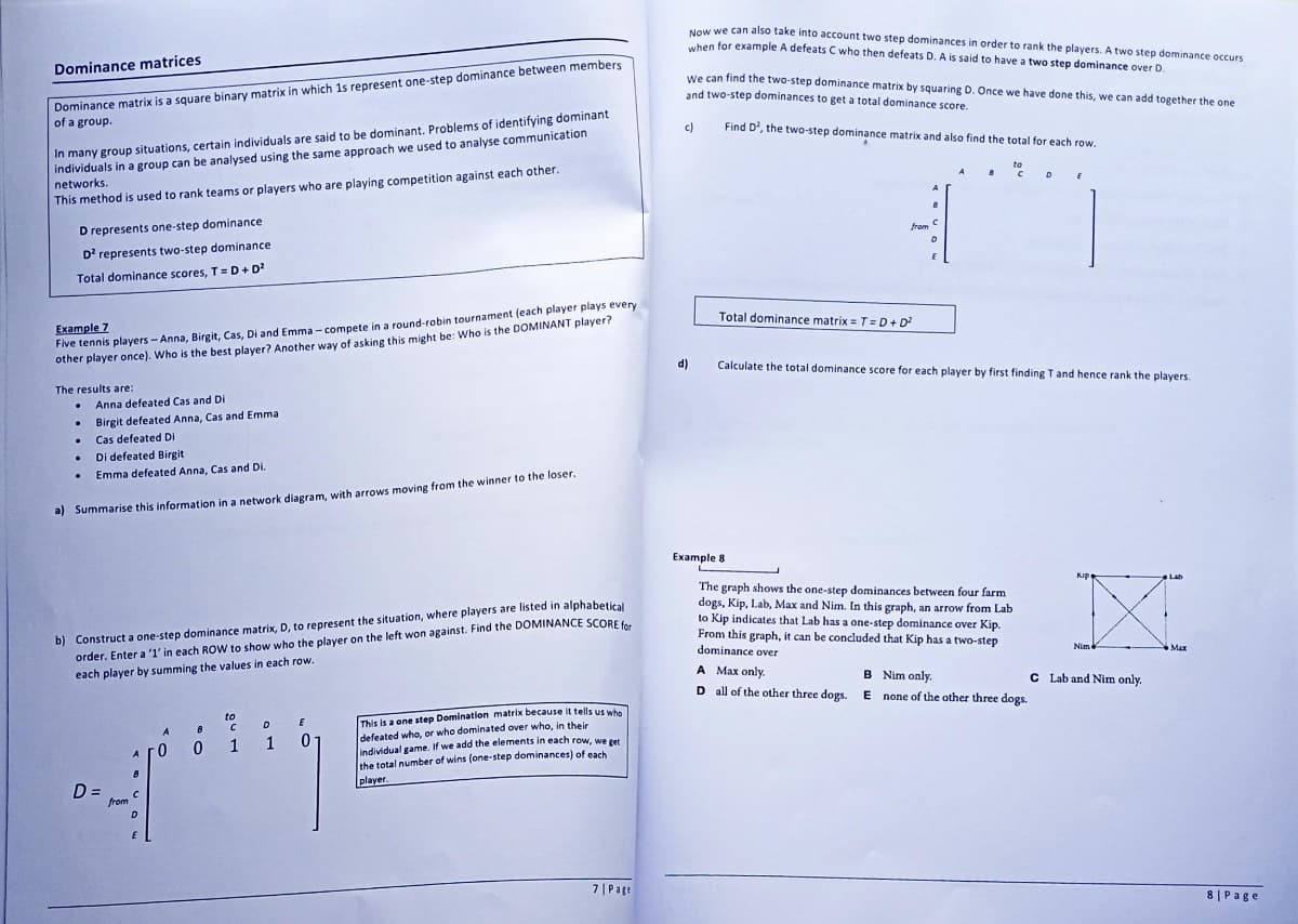 Dominance matrices
Dominance matrix is a square binary matrix in which 1s represent one-step dominance between members
of a group.
In many group situations, certain individuals are said to be dominant. Problems of identifying dominant
individuals in a group can be analysed using the same approach we used to analyse communication
networks.
This method is used to rank teams or players who are playing competition against each other.
D represents one-step dominance
D² represents two-step dominance
Total dominance scores, T = D + D²
Example 7
Five tennis players - Anna, Birgit, Cas, Di and Emma-compete in a round-robin tournament (each player plays every
other player once). Who is the best player? Another way of asking this might be: Who is the DOMINANT player?
The results are:
Anna defeated Cas and Di
Birgit defeated Anna, Cas and Emma
Cas defeated Di
. Di defeated Birgit
.
Emma defeated Anna, Cas and Di.
a) Summarise this information in a network diagram, with arrows moving from the winner to the loser.
.
b) Construct a one-step dominance matrix, D, to represent the situation, where players are listed in alphabetical
order. Enter a '1' in each ROW to show who the player on the left won against. Find the DOMINANCE SCORE for
each player by summing the values in each row.
A
B
D =
from C
D
E
to
A
BCD
0 0 1 1
E
0
This is a one step Domination matrix because it tells us who
defeated who, or who dominated over who, in their
individual game. If we add the elements in each row, we get
the total number of wins (one-step dominances) of each
player.
7| Page
Now we can also take into account two step dominances in order to rank the players. A two step dominance occurs
when for example A defeats C who then defeats D. A is said to have a two step dominance over D.
We can find the two-step dominance matrix by squaring D. Once we have done this, we can add together the one
and two-step dominances to get a total dominance score.
Find D², the two-step dominance matrix and also find the total for each row.
c)
d)
from
Total dominance matrix = T =D+D²
8
C
A
8
C D E
Calculate the total dominance score for each player by first finding T and hence rank the players.
Example 8
The graph shows the one-step dominances between four farm
dogs, Kip, Lab, Max and Nim. In this graph, an arrow from Lab
to Kip indicates that Lab has a one-step dominance over Kip.
From this graph, it can be concluded that Kip has a two-step
dominance over
A Max only.
B Nim only.
D all of the other three dogs. E none of the other three dogs.
Nim
C Lab and Nim only.
MAX
8 | Page