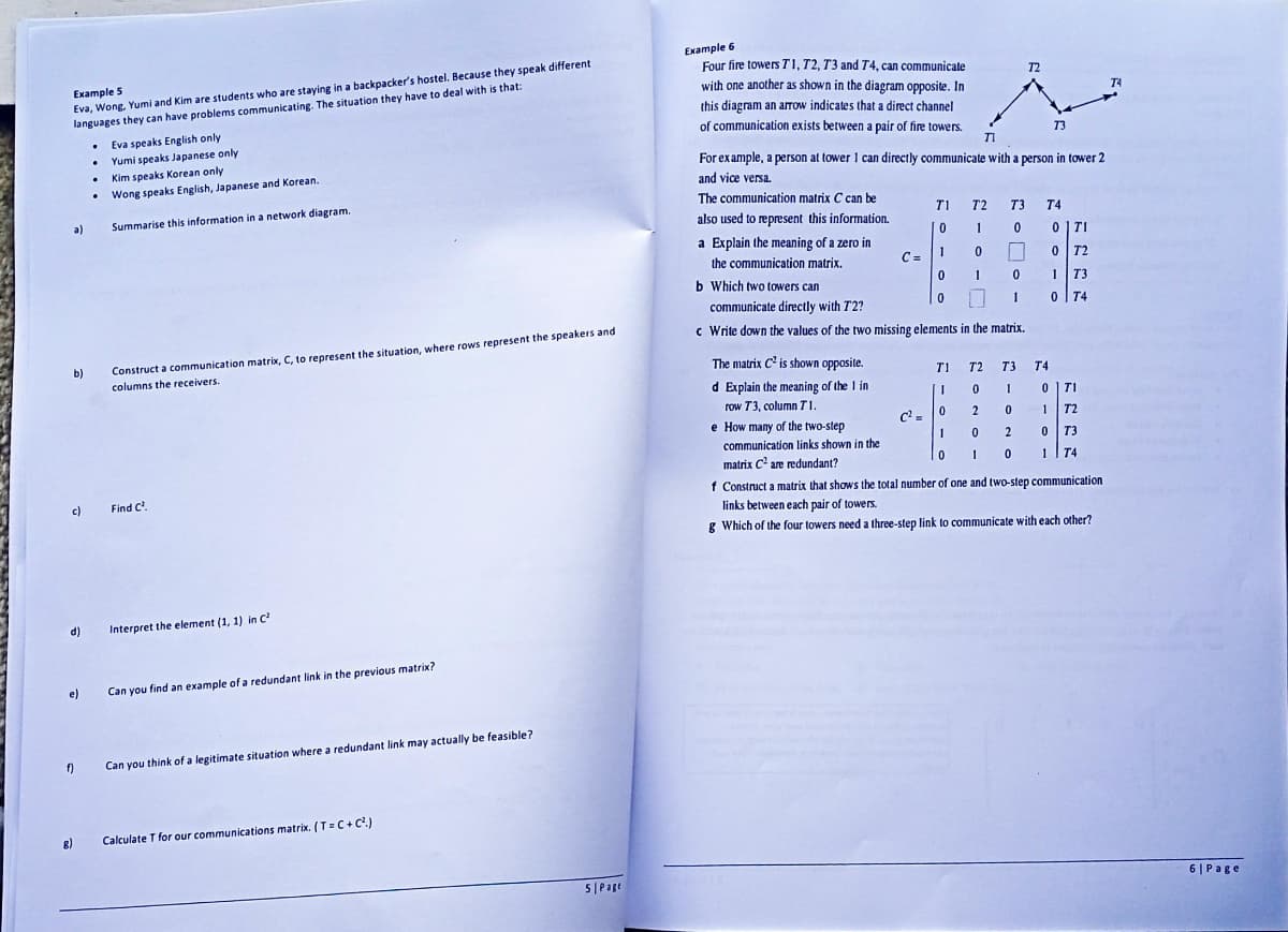 Example 5
Eva, Wong, Yumi and Kim are students who are staying in a backpacker's hostel. Because they speak different
languages they can have problems communicating. The situation they have to deal with is that:
a)
b)
d)
e)
8)
f)
.
.
.
c) Find (².
.
Eva speaks English only
Yumi speaks Japanese only
Kim speaks Korean only
Wong speaks English, Japanese and Korean.
Summarise this information in a network diagram.
Construct a communication matrix, C, to represent the situation, where rows represent the speakers and
columns the receivers.
Interpret the element (1, 1) in C²
Can you find an example of a redundant link in the previous matrix?
Can you think of a legitimate situation where a redundant link may actually be feasible?
Calculate T for our communications matrix. (T=C+C².)
5| Page
Example 6
Four fire towers T1, T2, T3 and T4, can communicate
with one another as shown in the diagram opposite. In
this diagram an arrow indicates that a direct channel
of communication exists between a pair of fire towers.
The matrix C² is shown opposite.
d Explain the meaning of the 1 in
row T3, column T1
e How many of the two-step
communication links shown in the
matrix C² are redundant?
TI
For example, a person at tower 1 can directly communicate with a person in tower 2
and vice versa.
The communication matrix C can be
also used to represent this information.
a Explain the meaning of a zero in
the communication matrix.
b Which two towers can
communicate directly with T2?
c Write down the values of the two missing elements in the matrix.
C =
C²=
0
0
72
T1 T2 T3 T4
0 1
10
1
0
A
0
11
1
T1
1
0
1
0
73
T2 T3 T4
0
1
0
2
10
2
0
0 TI
0 72
1 T3
0 T4
071
1 T2
0
T3
1 T4
f Construct a matrix that shows the total number of one and two-step communication
links between each pair of towers.
g Which of the four towers need a three-step link to communicate with each other?
T4
6| Page