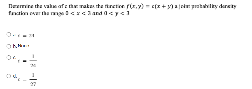 Determine the value of c that makes the function f (x, y) = c(x + y) a joint probability density
function over the range 0 < x < 3 and 0 < y < 3
O a.c = 24
O b. None
C =
24
d.
C =
27
