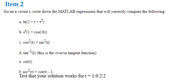 Item 2
Given a vector t, write down the MATLAB expressions that will correctly compute the following:
a. In(2 + t +r?)
b. e'(1 + cos(3t))
c. cos?1) + sin²c1)
d. tan(1) (this is the inverse tangent function)
e. cot(t)
f. sec2çe) + cot(t) - 1
Test that your solution works for t= 1:0.2:2
