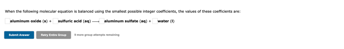 When the following molecular equation is balanced using the smallest possible integer coefficients, the values of these coefficients are:
aluminum oxide (s) +
sulfuric acid (aq)
aluminum sulfate (aq) +
water (I)
Submit Answer
Retry Entire Group
9 more group attempts remaining
