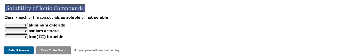 Solubility of Ionic Compounds
Classify each of the compounds as soluble or not soluble:
+aluminum chloride
+sodium acetate
iron(III) bromide
Submit Answer
Retry Entire Group
8 more group attempts remaining
