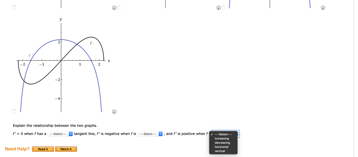 y
2
-2
-1
2
-2
-4
Explain the relationship between the two graphs.
f' = 0 when f has a
O tangent line, f' is negative when f is
and f' is positive when f v ---Select---
---Select---
---Select---
increasing
decreasing
horizontal
Need Help?
Read It
Watch It
vertical
