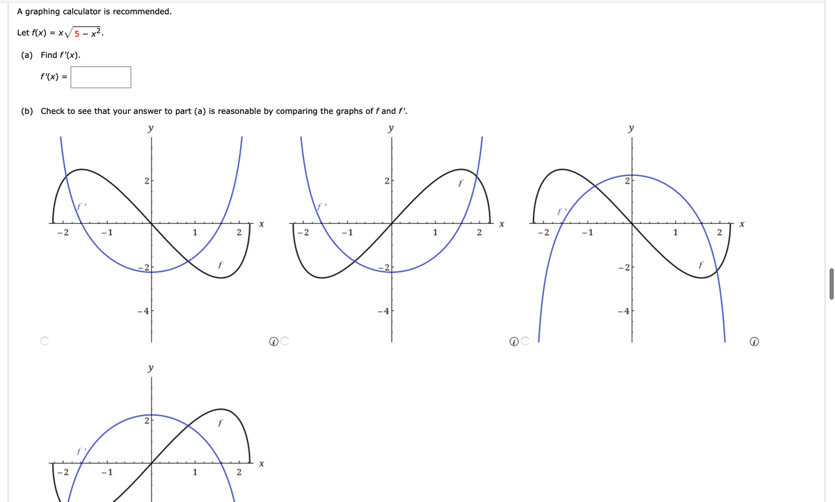 A graphing calculator is recommended.
Let f(x) = x/5 – x².
(a) Find f'(x).
f'(x) =
(b) Check to see that your answer to part (a) is reasonable by comparing the graphs of f and f'.
y
y
y
2
2
f
X
X
X
-2
-1
-2
-1
1
2
-2
-1
1
2
-2
f
-2
-2
f
-4
-4
-4
y
2
-2
1
2.
