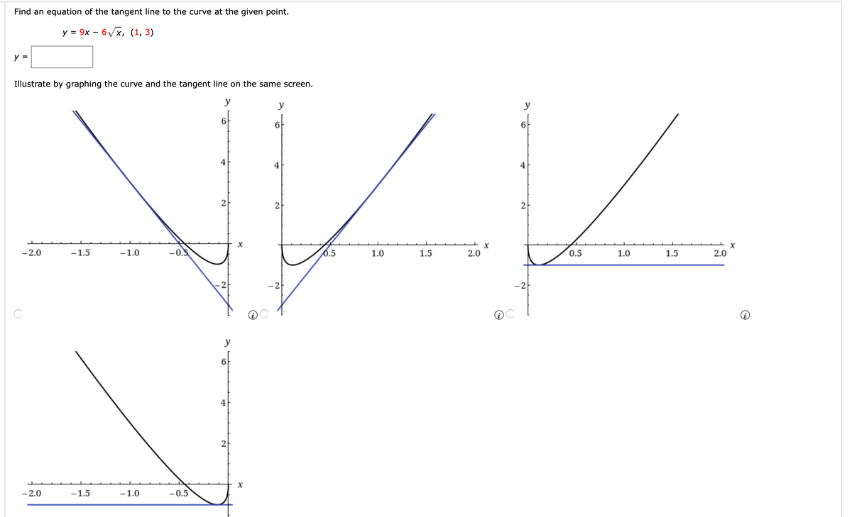 Find an equation of the tangent line to the curve at the given point.
у 3D 9х — б/х, (1, 3)
y =
Illustrate by graphing the curve and the tangent line on the same screen.
y
y
y
6
6.
4
4
4
2
2
2
- 2.0
-1.5
-1.0
-0.5
0.5
1.0
1.5
2.0
0.5
1.0
1.5
2.0
-2
C
y
4
- 2.0
-1.5
-1.0
-0.5
2)
