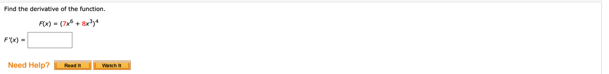 Find the derivative of the function.
F(x) = (7x6 + 8x3)4
F'(x) =
Need Help?
Watch It
Read It
