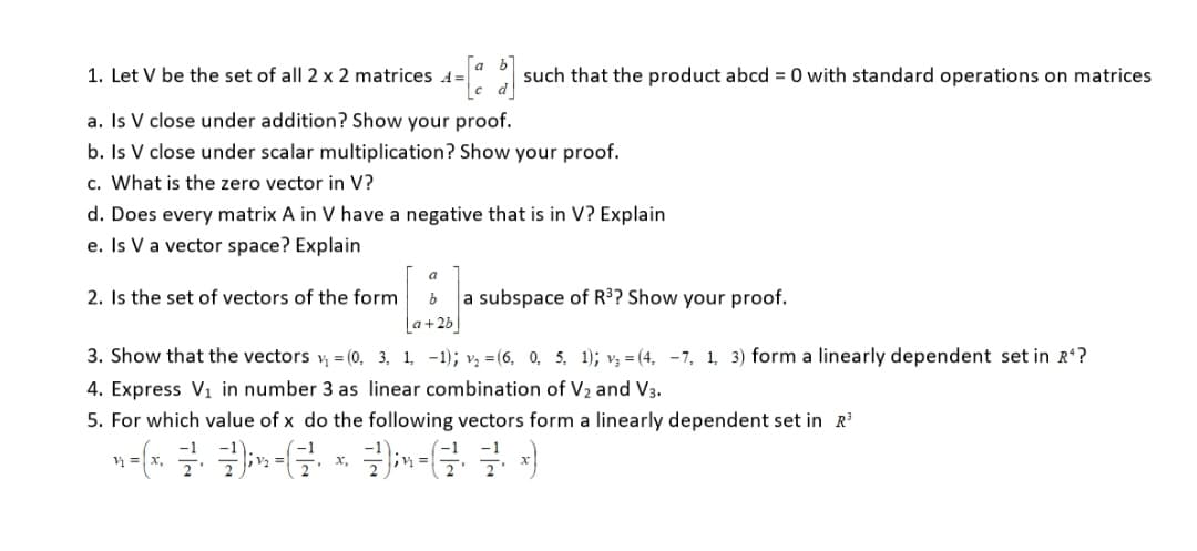 1. Let V be the set of all 2 x 2 matrices 4=
4-[$]: such that the product abcd = 0 with standard operations on matrices
a. Is V close under addition? Show your proof.
b. Is V close under scalar multiplication? Show your proof.
c. What is the zero vector in V?
d. Does every matrix A in V have a negative that is in V? Explain
e. Is V a vector space? Explain
a
2. Is the set of vectors of the form
b a subspace of R³? Show your proof.
a+2b
3. Show that the vectors v₁ = (0, 3, 1, -1); v₂ = (6, 0, 5, 1); v₁ =(4, -7, 1, 3) form a linearly dependent set in R¹?
4. Express V₁ in number 3 as linear combination of V2 and V3.
5. For which value of x do the following vectors form a linearly dependent set in R³
*-[x = {m-G & G
x₂