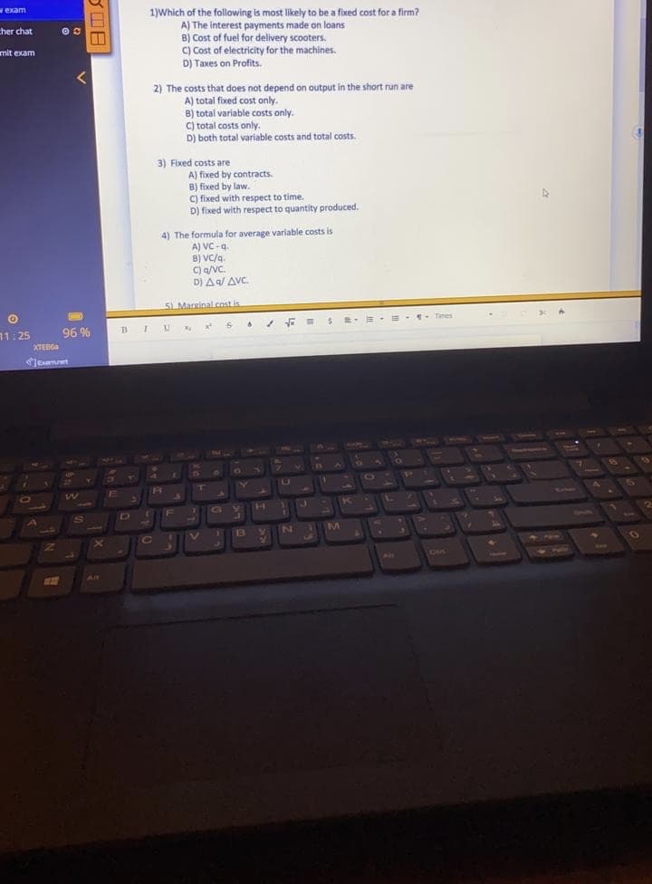 exam
1)Which of the following is most likely to be a fixed cost for a firm?
A) The interest payments made on loans
B) Cost of fuel for delivery scooters.
C) Cost of electricity for the machines.
D) Taxes on Profits.
cher chat
mit exam
2) The costs that does not depend on output in the short run are
A) total fixed cost only.
B) total variable costs only.
C) total costs only.
D) both total variable costs and total costs.
3) Fixed costs are
A) fixed by contracts.
B) fixed by law.
C) fixed with respect to time.
D) fixed with respect to quantity produced.
4) The formula for average variable costs is
A) VC-q.
B) VC/g.
C) a/VC.
.
D) Aa/ AVC.
5) Mareinal.cost is
Tmes
71:25
96 %
BIU x x
XTEB6A
Jeamet
13]
Ce
LA
RA
O
Satoer
H
K
F
10
145
B
Ce
O
AiM
1hesenaet
Alt
