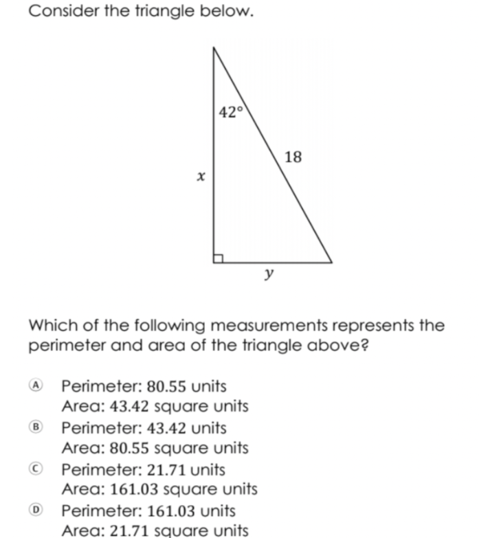 Consider the triangle below.
42°
18
y
Which of the following measurements represents the
perimeter and area of the triangle above?
A
Perimeter: 80.55 units
Area: 43.42 square units
B
Perimeter: 43.42 units
Area: 80.55 square units
Perimeter: 21.71 units
Area: 161.03 square units
Perimeter: 161.03 units
Area: 21.71 square units
