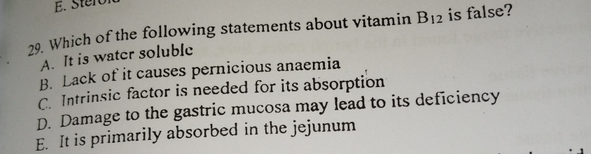 E.
29 Which of the following statements about vitamin B12 is false?
A. It is watcr soluble
B. Lack of it causes pernicious anaemia
C. Intrinsic factor is needed for its absorption
D. Damage to the gastric mucosa may lead to its deficiency
E. It is primarily absorbed in the jejunum
