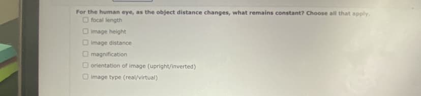 For the human eye, as the object distance changes, what remains constant? Choose all that apply.
O focal length
image height
O image distance
magnification
orientation of image (upright/inverted)
image type (real/virtual)