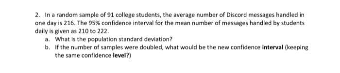 2. In a random sample of 91 college students, the average number of Discord messages handled in
one day is 216. The 95% confidence interval for the mean number of messages handled by students
daily is given as 210 to 222.
a. What is the population standard deviation?
b. If the number of samples were doubled, what would be the new confidence interval (keeping
the same confidence level?)