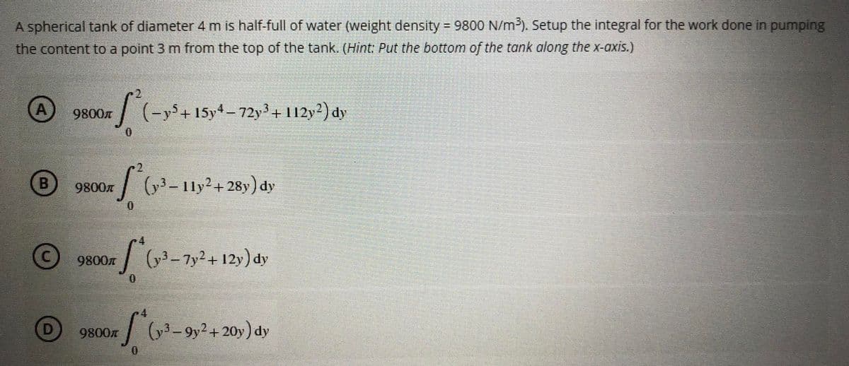 A spherical tank of diameter 4 m is half-full of water (weight density = 9800 N/m³). Setup the integral for the work done in pumping
the content to a point 3 m from the top of the tank. (Hint: Put the bottom of the tank along the x-axis.)
A S²(-y³ + 154-72y³ + 112y²) dy
9800л
0
B
9800л
[² (y³ - 11y² +28y) dy
0
Ⓒ9800m (v³-7y² + 12y) dy
[(y-³-9y² + 20y) dy
9800
0