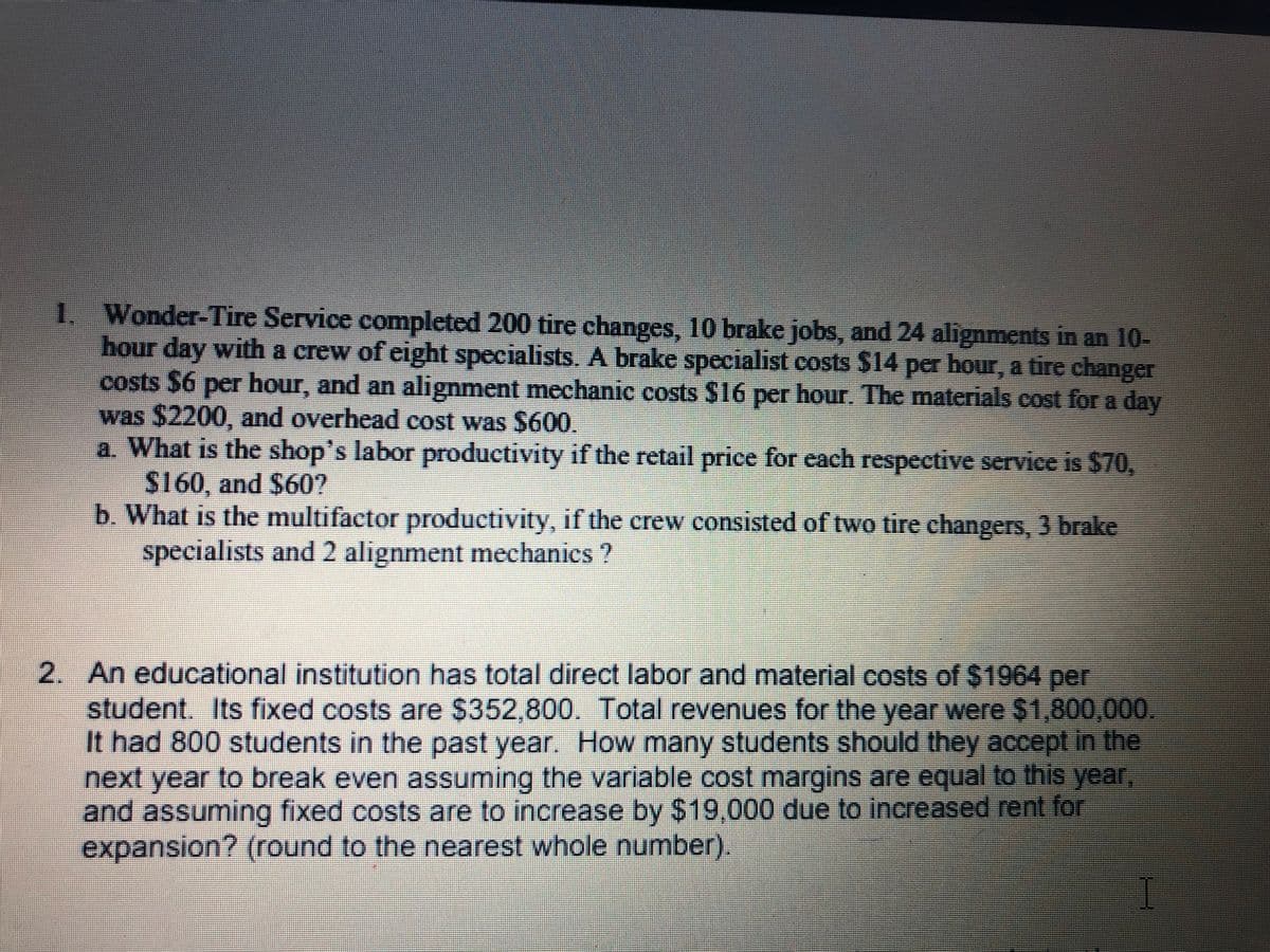 1. Wonder-Tire Service completed 200 tire changes, 10 brake jobs, and 24 alignments in an 10-
hour day with a crew of eight specialists. A brake specialist costs $14 per hour, a tire changer
costs $6 per hour, and an alignment mechanic costs $16 per hour. The materials cost for a day
was $2200, and overhead cost was $600.
a. What is the shop's labor productivity if the retail price for each respective service is $70,
S160, and $60?
b. What is the multifactor productivity, if the crew consisted of two tire changers, 3 brake
specialists andd 2 alignment mechanics ?
2. An educational institution has total direct labor and material costs of $1964 per
student. Its fixed costs are $352,800. Total revenues for the year were $1,800,000
It had 800 students in the past year. How many students should they accept in the
next year to break even assuming the variable cost margins are equal to this year
and assuming fixed costs are to increase by $19,000 due to increased rent for
expansion? (round to the nearest whole number).
