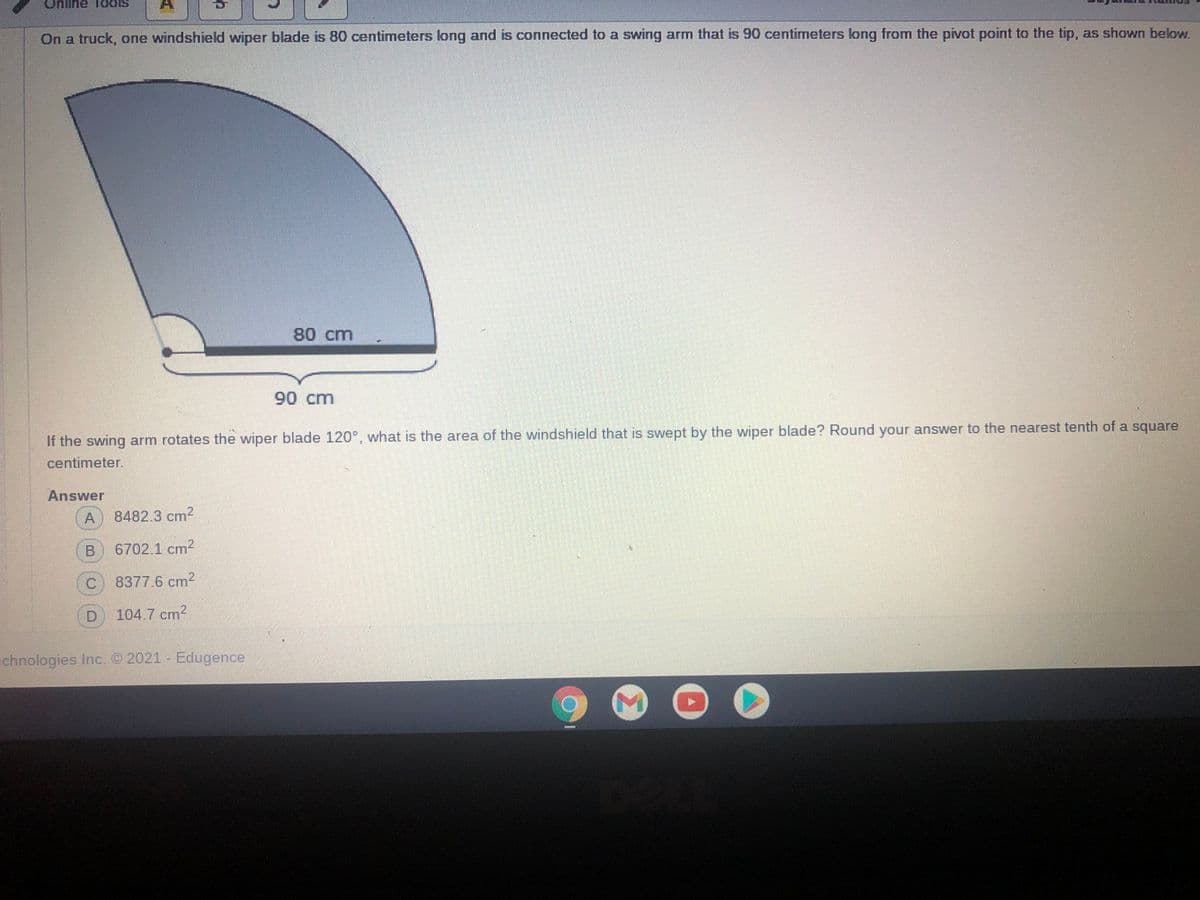 nline TodS
On a truck, one windshield wiper blade is 80 centimeters long and is connected to a swing arm that is 90 centimeters long from the pivot point to the tip, as shown below.
80 cm
90 cm
If the swing arm rotates the wiper blade 120°, what is the area of the windshield that is swept by the wiper blade? Round your answer to the nearest tenth of a square
centimeter.
Answer
A
8482.3 cm2
6702.1 cm2
C.
8377.6 cm2
104.7 cm?
echnologies Inc. © 2021 Edugence
