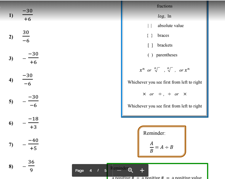 fractions
-30
1)
log, In
+6
|| absolute value
30
2)
{ } braces
-6
] brackets
-30
) parentheses
3)
+6
x" or " , W , or x"
-30
4)
-6
Whichever you see first from left to right
x or +, ÷ or x
-30
5)
-6
Whichever you see first from left to right
-18
6)
+3
Reminder:
-40
A
A ÷ B
B
7)
+5
- 3=
36
8)
Remindero
9
Page
4 I 5
+
a nositive # i a nositive # = a nositive value
