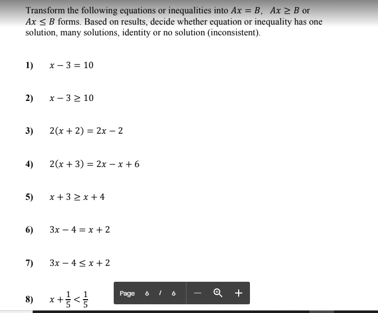 Transform the following equations or inequalities into Ax = B, Ax > B or
Ax < B forms. Based on results, decide whether equation or inequality has one
solution, many solutions, identity or no solution (inconsistent).
1)
х — 3 %3D 10
2)
х — 3210
3)
2(x + 2) = 2x – 2
4)
2(x + 3) = 2x - x + 6
5)
x + 3 2 x + 4
6)
Зх — 4 %3D х +2
7)
Зх — 4 <х + 2
+
8) x+<
Page 6 I 6
