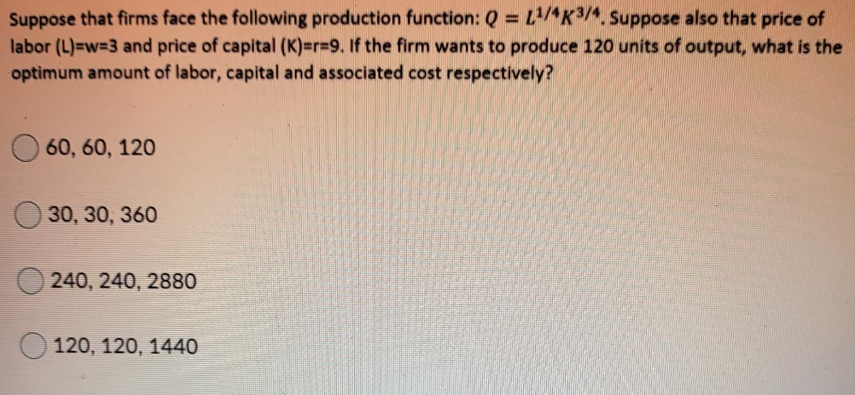 Suppose that firms face the following production function: Q = LAK^. Suppose also that price of
labor (L)=w=3 and price of capital (K)=r%3D9. If the firm wants to produce 120 units of output, what is the
optimum amount of labor, capital and associated cost respectively?
60, 60, 120
30, 30, 360
240, 240, 2880
120, 120, 144O
