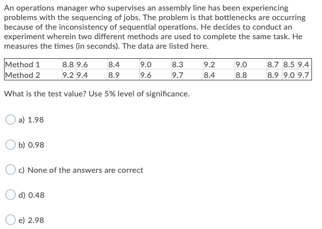 An operations manager who supervises an assembly line has been experiencing
problems with the sequencing of jobs. The problem is that bottlenecks are occurring
because of the inconsistency of sequential operations. He decides to conduct an
experiment wherein two different methods are used to complete the same task. He
measures the times (in seconds). The data are listed here.
Method 1
Method 2
8.8 9.6
8.4
9.0
8.3
9.2
9.0
8.7 8.5 9.4
9.2 9.4
8.9
9.6
9.7
8.4
8.8
8.9 9.0 9.7
What is the test value? Use 5% level of significance.
a) 1.98
b) 0.98
c) None of the answers are correct
O d) 0.48
e) 2.98
