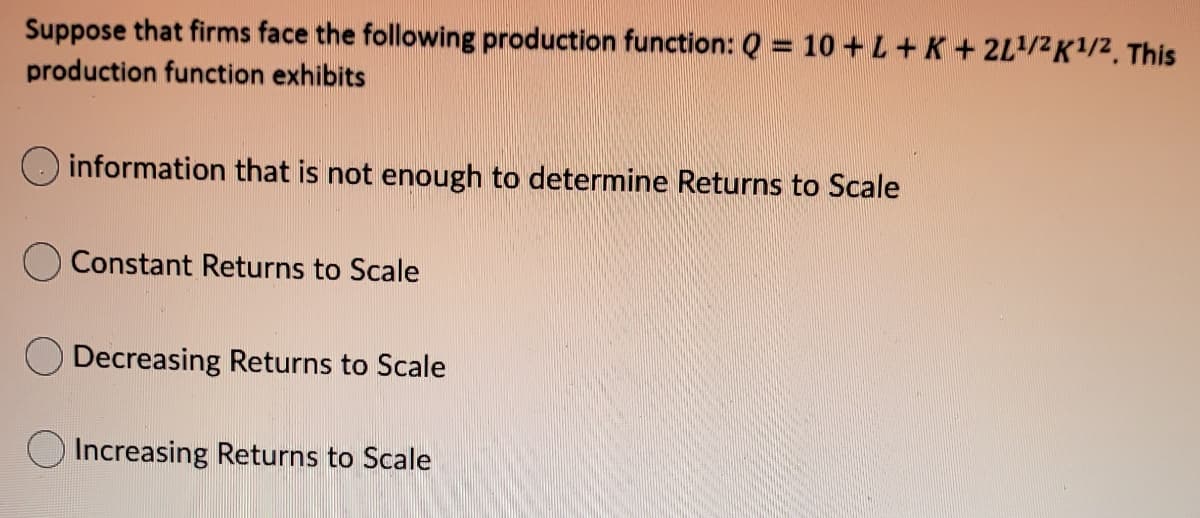 Suppose that firms face the following production function: Q = 10 + L+K+ 2L/2K1/2, This
production function exhibits
information that is not enough to determine Returns to Scale
Constant Returns to Scale
Decreasing Returns to Scale
Increasing Returns to Scale
