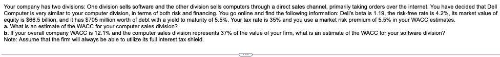 Your company has two divisions: One division sells software and the other division sells computers through a direct sales channel, primarily taking orders over the internet. You have decided that Dell
Computer is very similar to your computer division, in terms of both risk and financing. You go online and find the following information: Dell's beta is 1.19, the risk-free rate is 4.2%, its market value of
equity is $66.5 billion, and it has $705 million worth of debt with a yield to maturity of 5.5%. Your tax rate is 35% and you use a market risk premium of 5.5% in your WACC estimates.
a. What is an estimate of the WACC for your computer sales division?
b. If your overall company WACC is 12.1% and the computer sales division represents 37% of the value of your firm, what is an estimate of the WAC for your software division?
Note: Assume that the firm will always be able to utilize its full interest tax shield.
