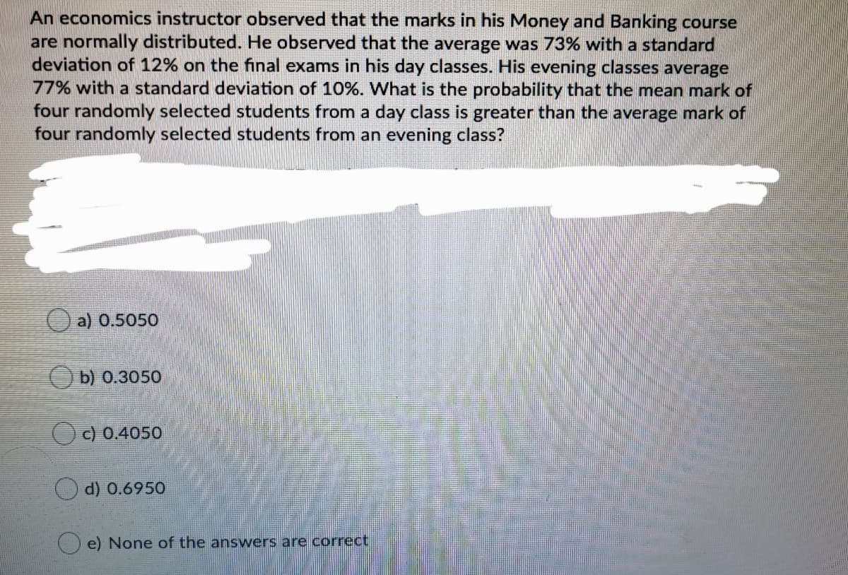 An economics instructor observed that the marks in his Money and Banking course
are normally distributed. He observed that the average was 73% with a standard
deviation of 12% on the final exams in his day classes. His evening classes average
77% with a standard deviation of 10%. What is the probability that the mean mark of
four randomly selected students from a day class is greater than the average mark of
four randomly selected students from an evening class?
a) 0.5050
O b) 0.3050
c) 0.4050
d) 0.6950
e) None of the answers are correct
