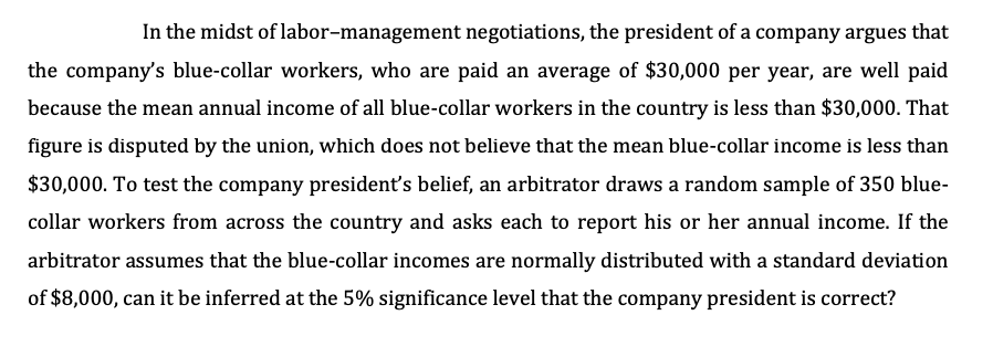 In the midst of labor-management negotiations, the president of a company argues that
the company's blue-collar workers, who are paid an average of $30,000 per year, are well paid
because the mean annual income of all blue-collar workers in the country is less than $30,000. That
figure is disputed by the union, which does not believe that the mean blue-collar income is less than
$30,000. To test the company president's belief, an arbitrator draws a random sample of 350 blue-
collar workers from across the country and asks each to report his or her annual income. If the
arbitrator assumes that the blue-collar incomes are normally distributed with a standard deviation
of $8,000, can it be inferred at the 5% significance level that the company president is correct?
